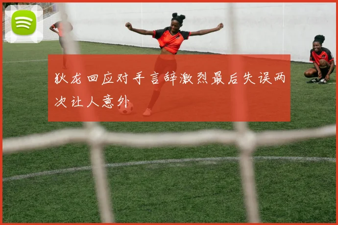 狄龙回应对手言辞激烈最后失误两次让人意外