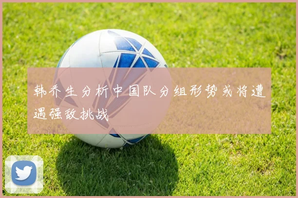 韩乔生分析中国队分组形势或将遭遇强敌挑战