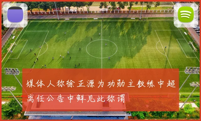媒体人称徐正源为功勋主教练中超离任公告中鲜见此称谓