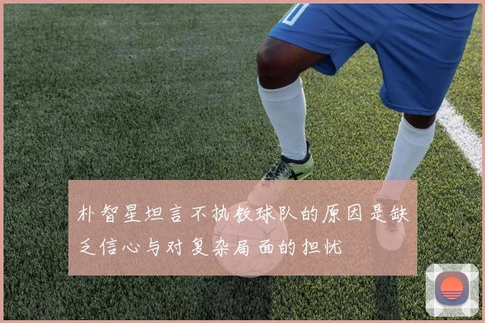 朴智星坦言不执教球队的原因是缺乏信心与对复杂局面的担忧