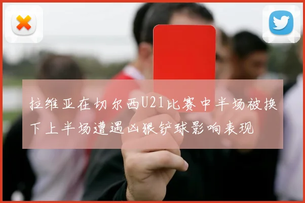 拉维亚在切尔西U21比赛中半场被换下上半场遭遇凶狠铲球影响表现