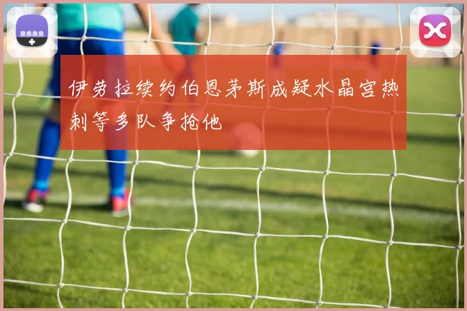 伊劳拉续约伯恩茅斯成疑水晶宫热刺等多队争抢他
