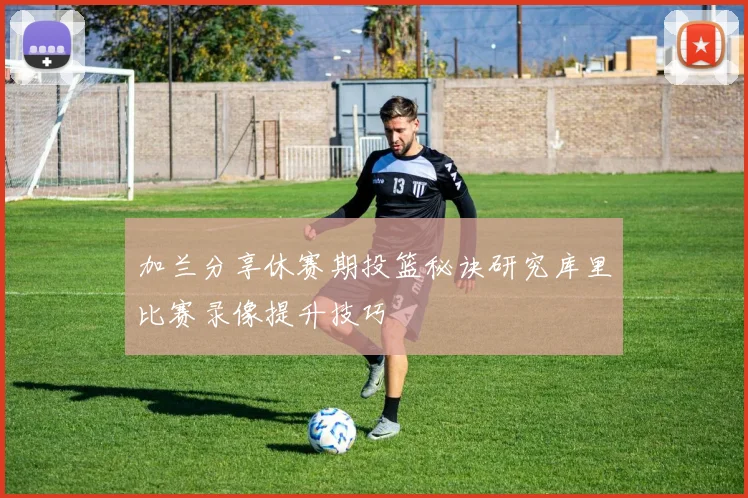 加兰分享休赛期投篮秘诀研究库里比赛录像提升技巧