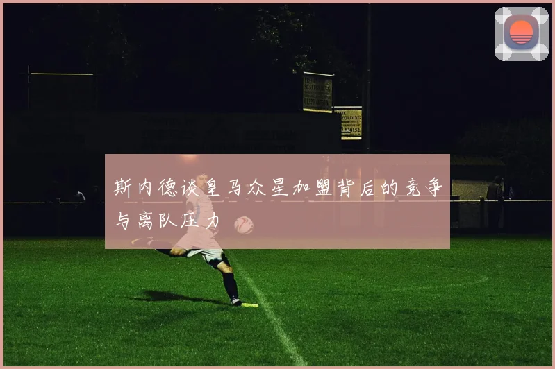 斯内德谈皇马众星加盟背后的竞争与离队压力
