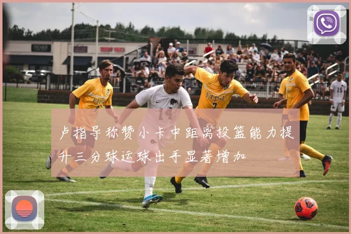 卢指导称赞小卡中距离投篮能力提升三分球运球出手显著增加
