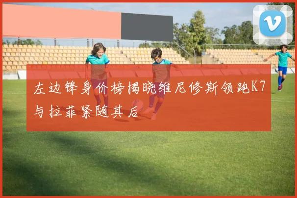 左边锋身价榜揭晓维尼修斯领跑K7与拉菲紧随其后