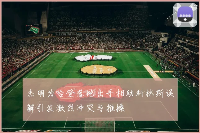 杰明为哈登落地出手相助科林斯误解引发激烈冲突与推搡