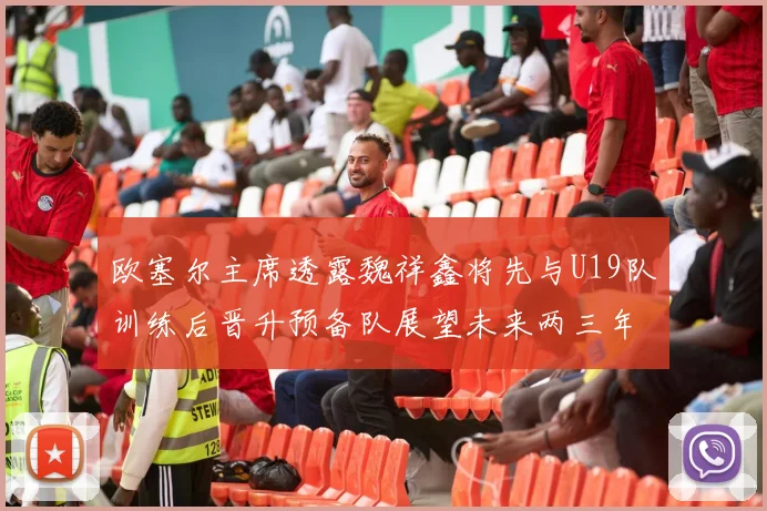 欧塞尔主席透露魏祥鑫将先与U19队训练后晋升预备队展望未来两三年进入一线队