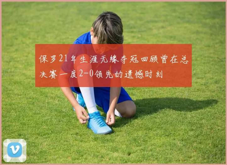 保罗21年生涯无缘夺冠回顾曾在总决赛一度2-0领先的遗憾时刻