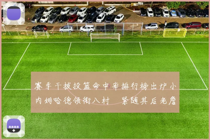 赛季干拔投篮命中率排行榜出炉小内姆哈德领衔八村塁紧随其后老詹稳居前列
