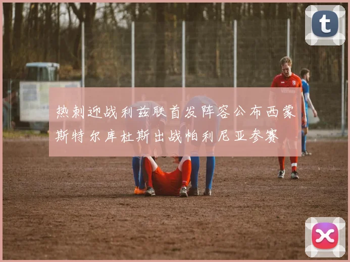 热刺迎战利兹联首发阵容公布西蒙斯特尔库杜斯出战帕利尼亚参赛