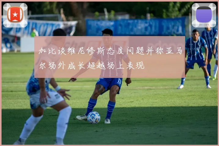 加比谈维尼修斯态度问题并称亚马尔场外成长超越场上表现