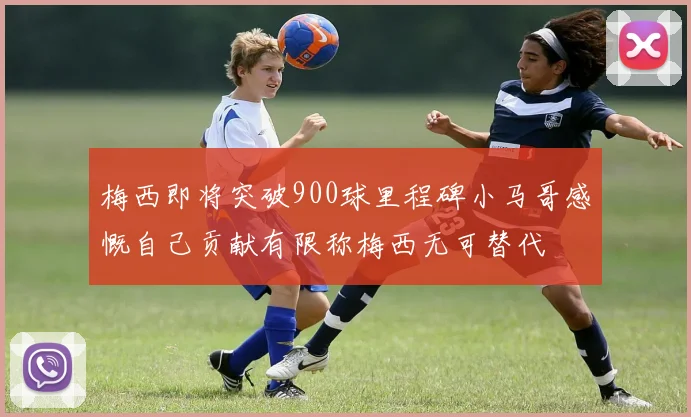 梅西即将突破900球里程碑小马哥感慨自己贡献有限称梅西无可替代