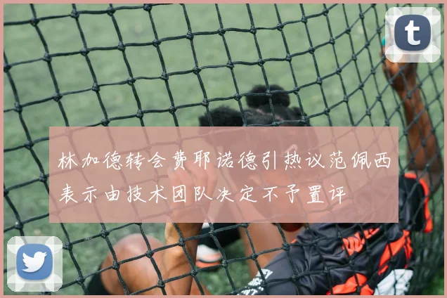 林加德转会费耶诺德引热议范佩西表示由技术团队决定不予置评