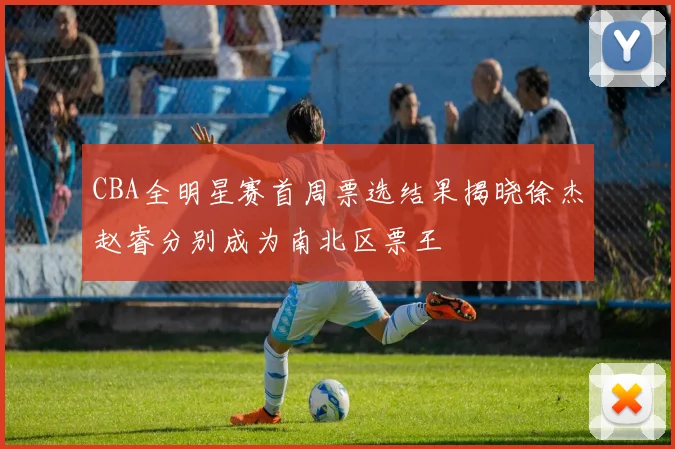 CBA全明星赛首周票选结果揭晓徐杰赵睿分别成为南北区票王