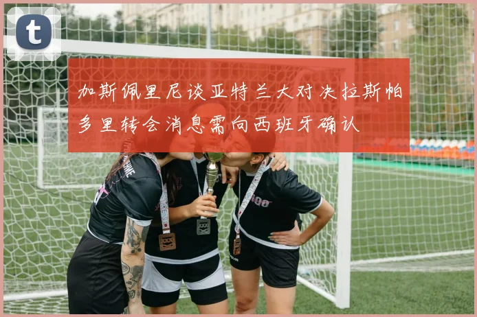 加斯佩里尼谈亚特兰大对决拉斯帕多里转会消息需向西班牙确认