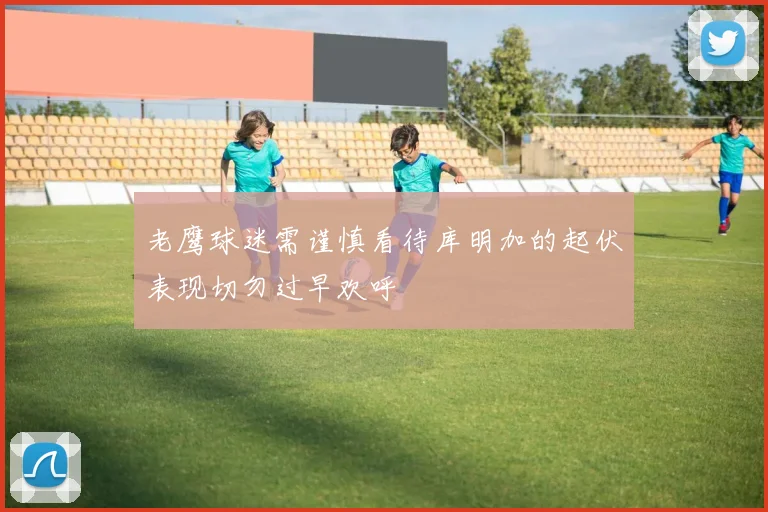 老鹰球迷需谨慎看待库明加的起伏表现切勿过早欢呼