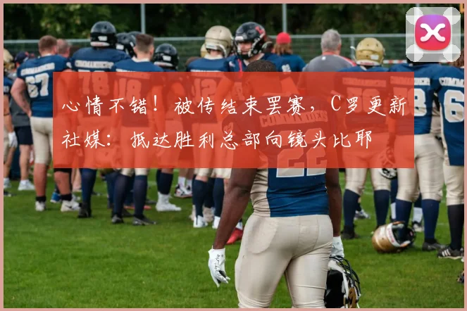 心情不错！被传结束罢赛，C罗更新社媒：抵达胜利总部向镜头比耶