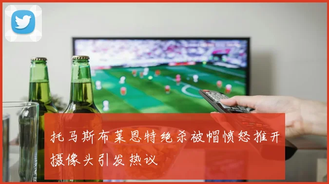 托马斯布莱恩特绝杀被帽愤怒推开摄像头引发热议