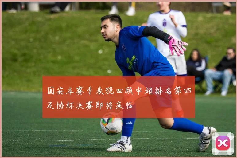 国安本赛季表现回顾中超排名第四足协杯决赛即将来临