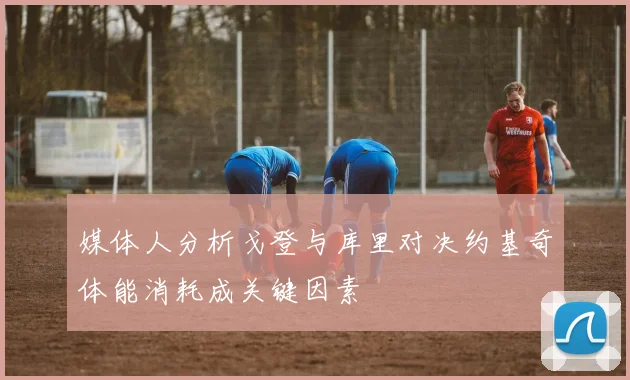 媒体人分析戈登与库里对决约基奇体能消耗成关键因素