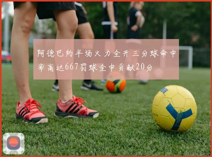 阿德巴约半场火力全开三分球命中率高达667罚球全中贡献20分