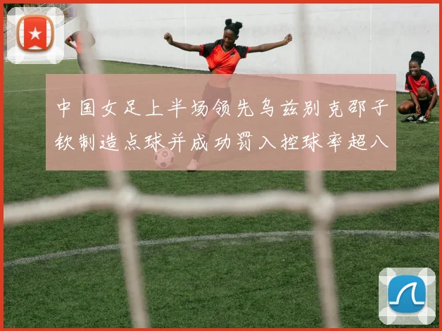 中国女足上半场领先乌兹别克邵子钦制造点球并成功罚入控球率超八成