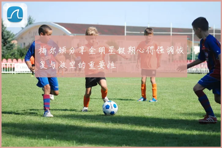 梅尔顿分享全明星假期心得强调恢复与放空的重要性