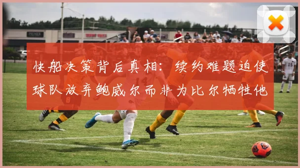 快船决策背后真相：续约难题迫使球队放弃鲍威尔而非为比尔牺牲他