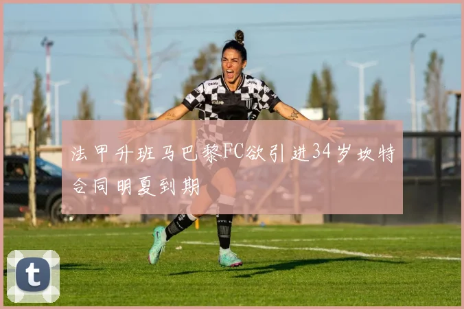 法甲升班马巴黎FC欲引进34岁坎特合同明夏到期