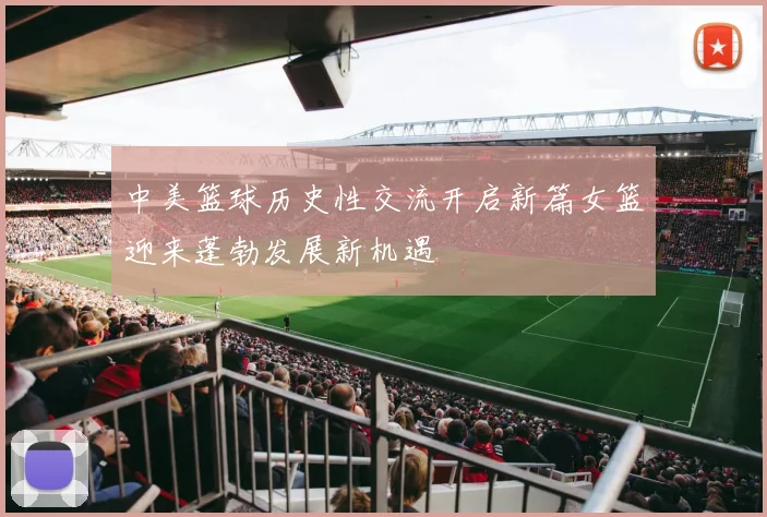 中美篮球历史性交流开启新篇女篮迎来蓬勃发展新机遇