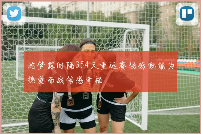 沈梦露时隔354天重返赛场感慨能为热爱而战倍感幸福
