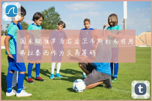 国米瞄准罗马右后卫韦斯利或将用弗拉泰西作为交易筹码