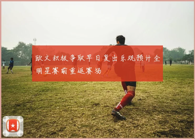 欧文积极争取早日复出乐观预计全明星赛前重返赛场