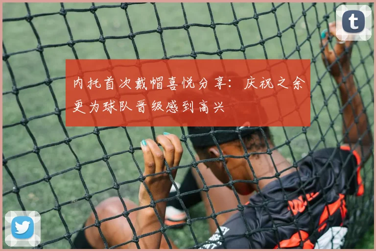 内托首次戴帽喜悦分享：庆祝之余更为球队晋级感到高兴