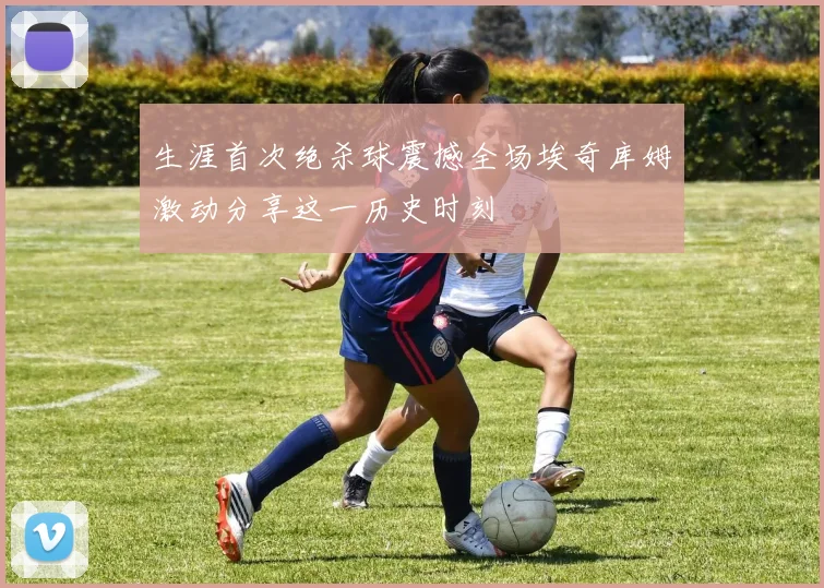 生涯首次绝杀球震撼全场埃奇库姆激动分享这一历史时刻