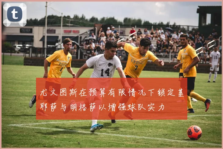 尤文图斯在预算有限情况下锁定基耶萨与明格萨以增强球队实力