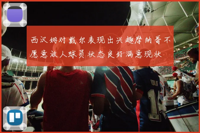 西汉姆对戴尔表现出兴趣摩纳哥不愿意放人球员状态良好满意现状